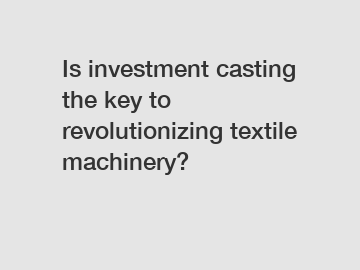 Is investment casting the key to revolutionizing textile machinery?