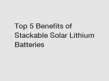 Top 5 Benefits of Stackable Solar Lithium Batteries