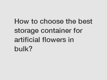 How to choose the best storage container for artificial flowers in bulk?