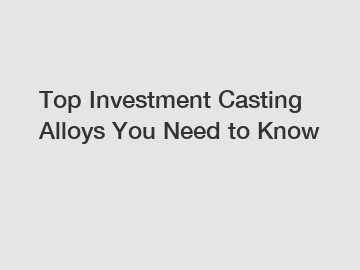 Top Investment Casting Alloys You Need to Know