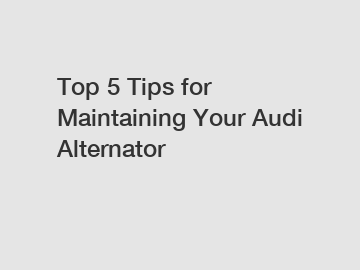 Top 5 Tips for Maintaining Your Audi Alternator