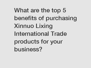 What are the top 5 benefits of purchasing Xinnuo Lixing International Trade products for your business?