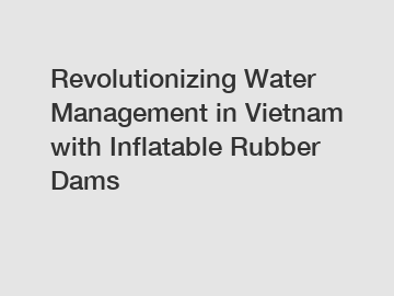 Revolutionizing Water Management in Vietnam with Inflatable Rubber Dams