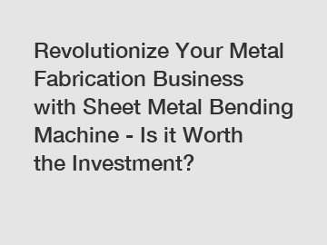 Revolutionize Your Metal Fabrication Business with Sheet Metal Bending Machine - Is it Worth the Investment?