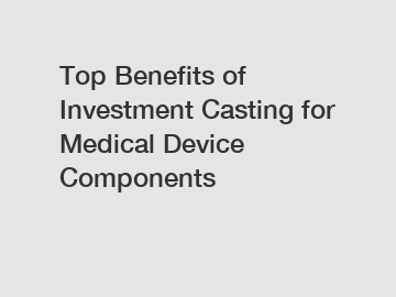 Top Benefits of Investment Casting for Medical Device Components