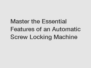 Master the Essential Features of an Automatic Screw Locking Machine