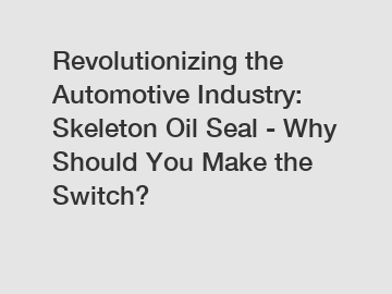 Revolutionizing the Automotive Industry: Skeleton Oil Seal - Why Should You Make the Switch?