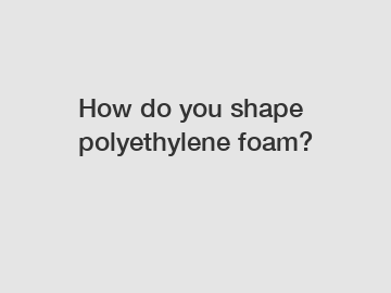 How do you shape polyethylene foam?