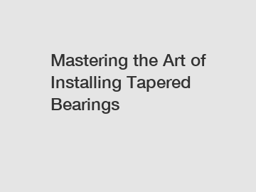 Mastering the Art of Installing Tapered Bearings