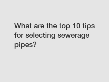 What are the top 10 tips for selecting sewerage pipes?