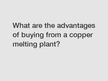 What are the advantages of buying from a copper melting plant?