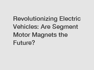 Revolutionizing Electric Vehicles: Are Segment Motor Magnets the Future?