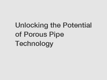 Unlocking the Potential of Porous Pipe Technology