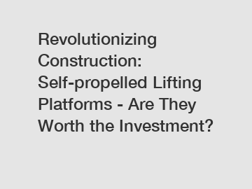 Revolutionizing Construction: Self-propelled Lifting Platforms - Are They Worth the Investment?