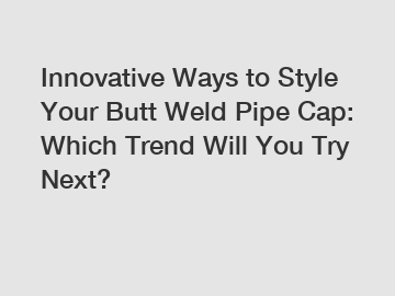 Innovative Ways to Style Your Butt Weld Pipe Cap: Which Trend Will You Try Next?