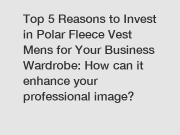 Top 5 Reasons to Invest in Polar Fleece Vest Mens for Your Business Wardrobe: How can it enhance your professional image?