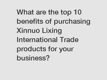 What are the top 10 benefits of purchasing Xinnuo Lixing International Trade products for your business?