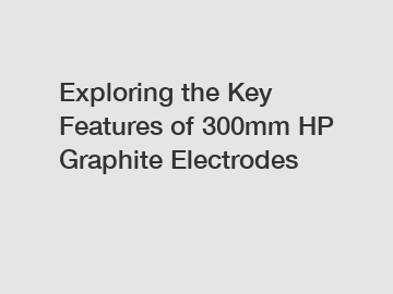 Exploring the Key Features of 300mm HP Graphite Electrodes