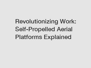 Revolutionizing Work: Self-Propelled Aerial Platforms Explained