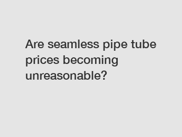 Are seamless pipe tube prices becoming unreasonable?