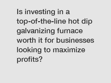 Is investing in a top-of-the-line hot dip galvanizing furnace worth it for businesses looking to maximize profits?