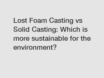 Lost Foam Casting vs Solid Casting: Which is more sustainable for the environment?