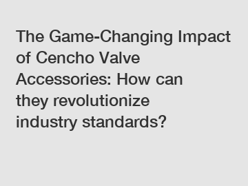 The Game-Changing Impact of Cencho Valve Accessories: How can they revolutionize industry standards?