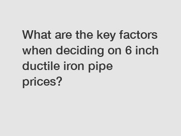 What are the key factors when deciding on 6 inch ductile iron pipe prices?