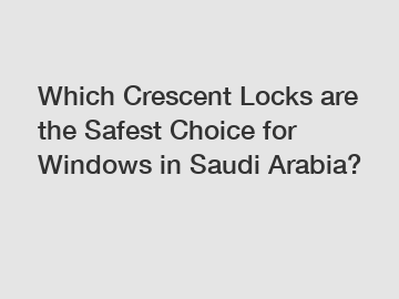 Which Crescent Locks are the Safest Choice for Windows in Saudi Arabia?