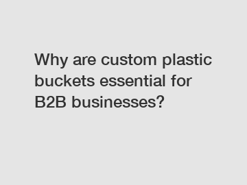 Why are custom plastic buckets essential for B2B businesses?