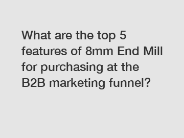 What are the top 5 features of 8mm End Mill for purchasing at the B2B marketing funnel?