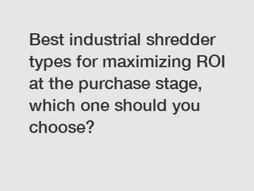 Best industrial shredder types for maximizing ROI at the purchase stage, which one should you choose?