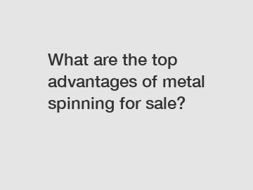 What are the top advantages of metal spinning for sale?