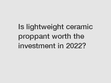 Is lightweight ceramic proppant worth the investment in 2022?