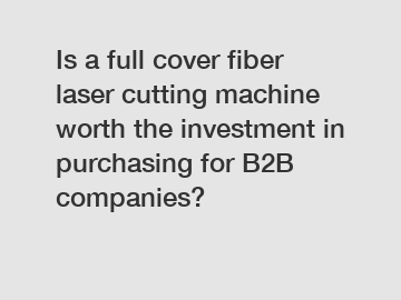 Is a full cover fiber laser cutting machine worth the investment in purchasing for B2B companies?