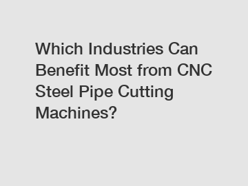 Which Industries Can Benefit Most from CNC Steel Pipe Cutting Machines?