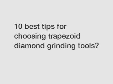 10 best tips for choosing trapezoid diamond grinding tools?