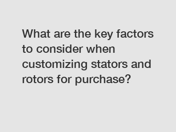 What are the key factors to consider when customizing stators and rotors for purchase?