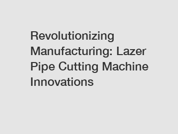 Revolutionizing Manufacturing: Lazer Pipe Cutting Machine Innovations