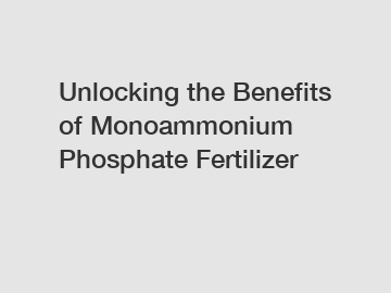 Unlocking the Benefits of Monoammonium Phosphate Fertilizer