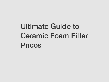 Ultimate Guide to Ceramic Foam Filter Prices