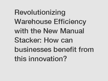 Revolutionizing Warehouse Efficiency with the New Manual Stacker: How can businesses benefit from this innovation?