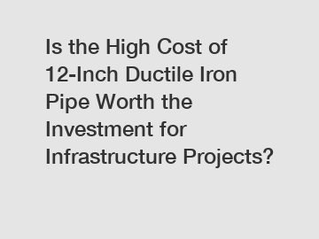 Is the High Cost of 12-Inch Ductile Iron Pipe Worth the Investment for Infrastructure Projects?