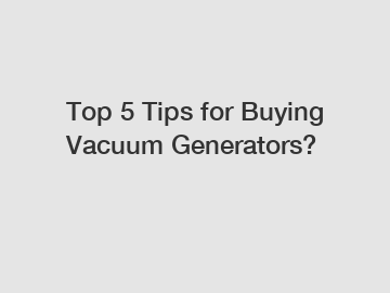 Top 5 Tips for Buying Vacuum Generators?