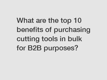 What are the top 10 benefits of purchasing cutting tools in bulk for B2B purposes?