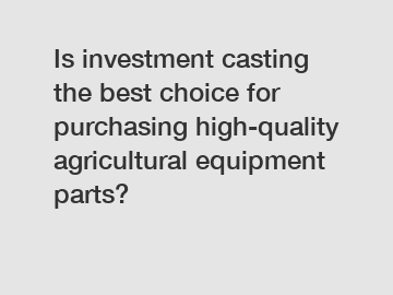 Is investment casting the best choice for purchasing high-quality agricultural equipment parts?