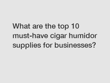 What are the top 10 must-have cigar humidor supplies for businesses?