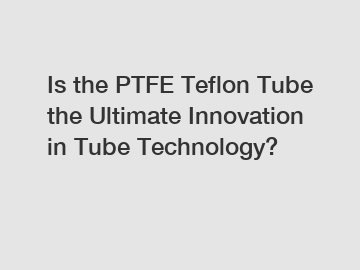 Is the PTFE Teflon Tube the Ultimate Innovation in Tube Technology?
