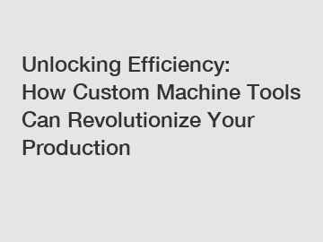 Unlocking Efficiency: How Custom Machine Tools Can Revolutionize Your Production