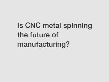 Is CNC metal spinning the future of manufacturing?